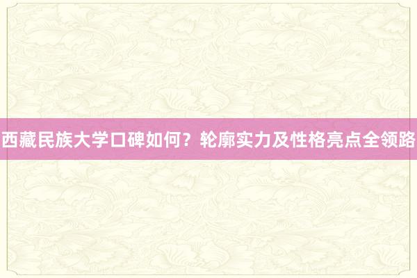 西藏民族大学口碑如何？轮廓实力及性格亮点全领路